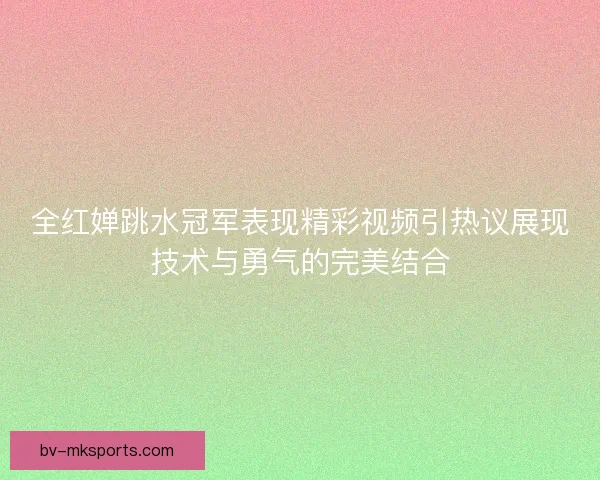 全红婵跳水冠军表现精彩视频引热议展现技术与勇气的完美结合