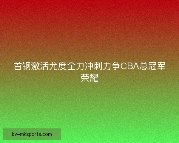 首钢激活尤度全力冲刺力争CBA总冠军荣耀