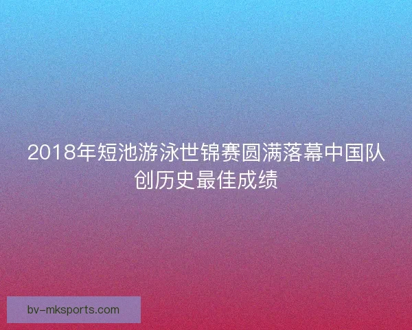 2018年短池游泳世锦赛圆满落幕中国队创历史最佳成绩